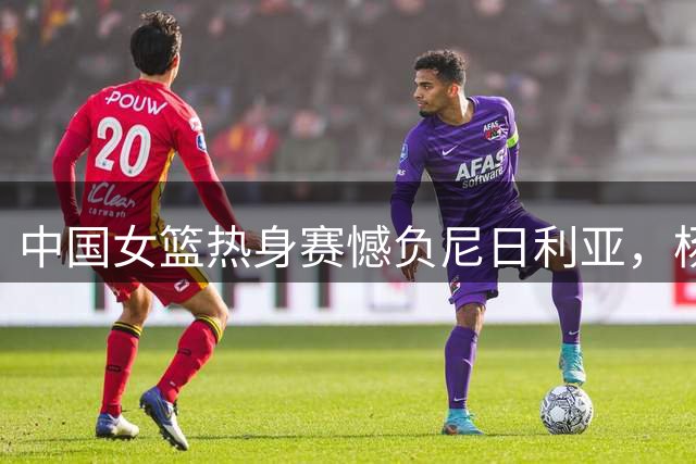 中国女篮热身赛憾负尼日利亚，杨舒予独揽23分成亮点