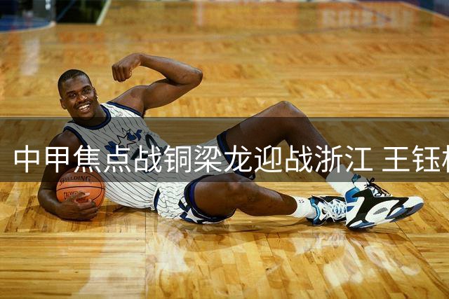 中甲焦点战铜梁龙迎战浙江 王钰栋领衔锋线对决肯帕努