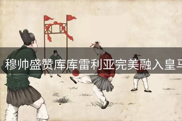 穆帅盛赞库库雷利亚完美融入皇马体系