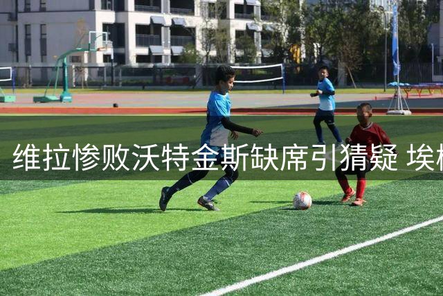 维拉惨败沃特金斯缺席引猜疑 埃梅里避谈转会风波