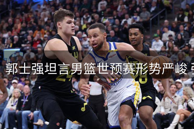 郭士强坦言男篮世预赛形势严峻 强调"做自己"是关键突破口