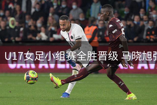 U17女足小组赛全胜晋级 马晓旭强调练兵价值